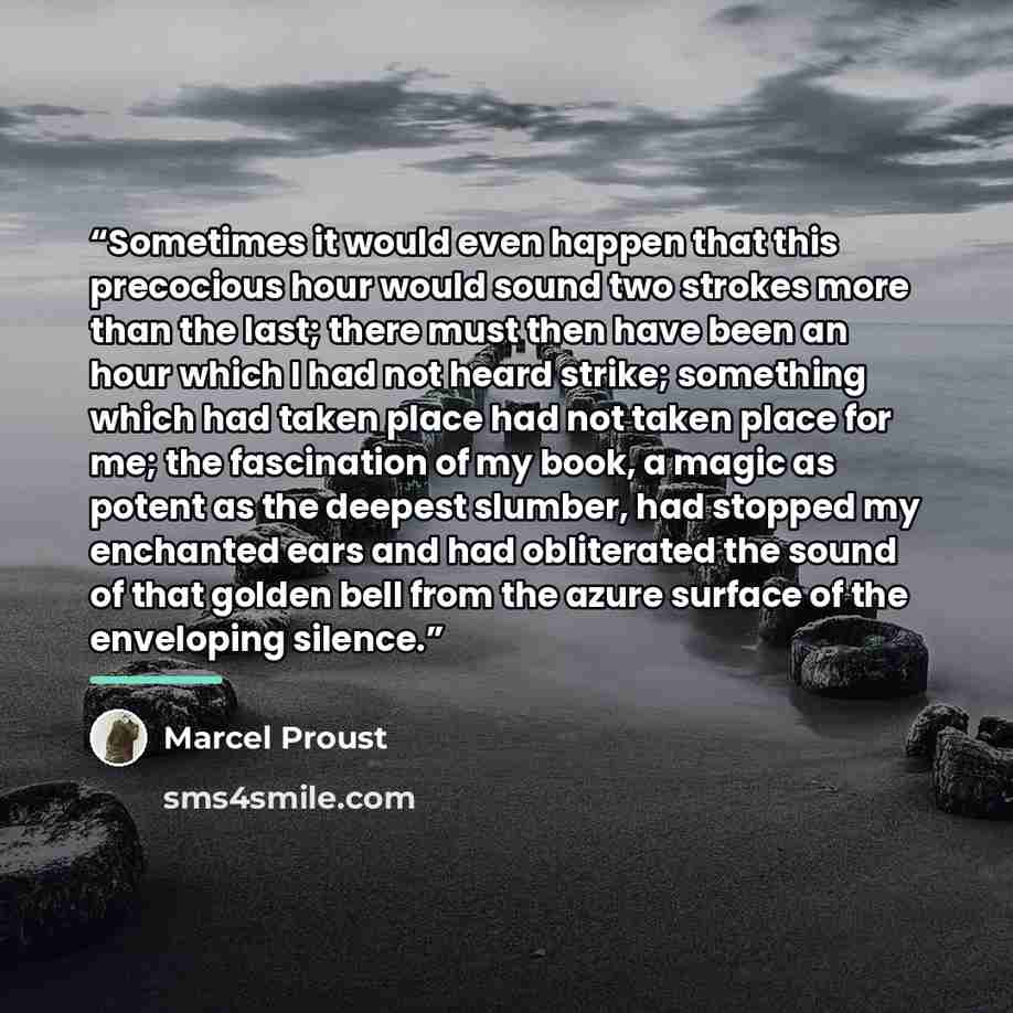 “Sometimes it would even happen that this precocious hour would sound two strokes more than the last; there must then have been an hour which I had not heard strike; something which had taken place had not taken place for me; the fascination of my book, a magic as potent as the deepest slumber, had…” quote by Marcel Proust