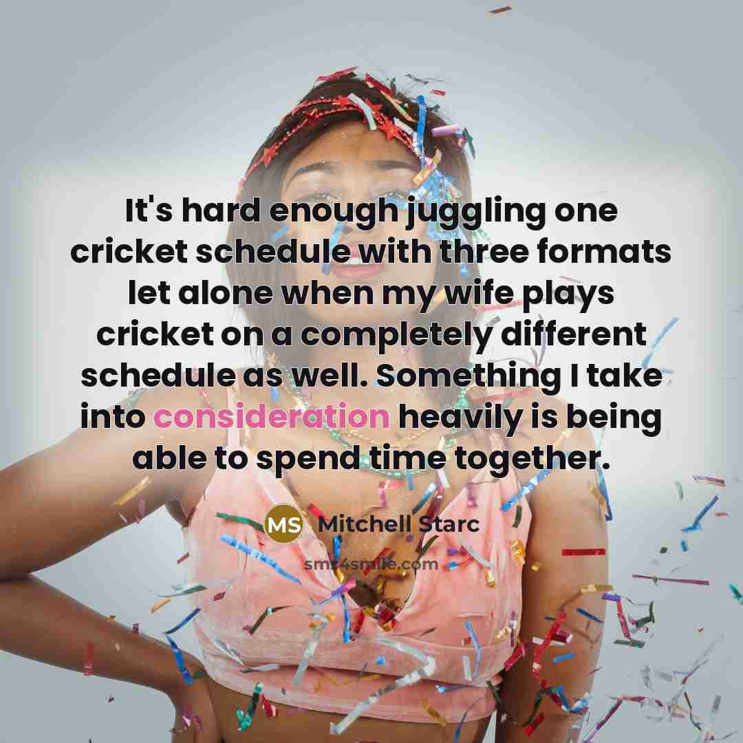 “It's hard enough juggling one cricket schedule with three formats let alone when my wife plays cricket on a completely different schedule as well. Something I take into consideration heavily is being able to spend time together.” quote by Mitchell Starc