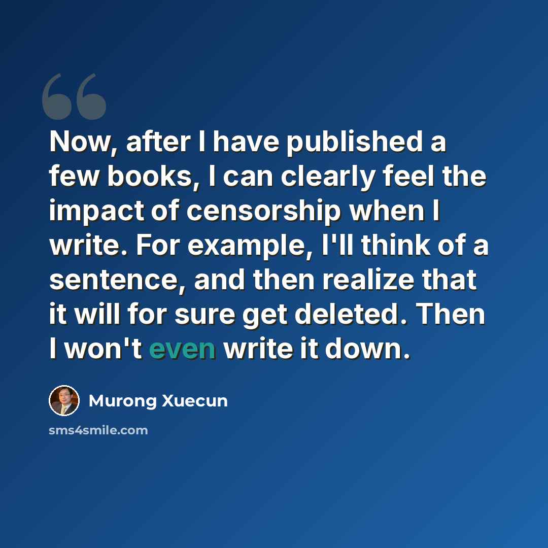 “Now, after I have published a few books, I can clearly feel the impact of censorship when I write. For example, I'll think of a sentence, and then realize that it will for sure get deleted. Then I won't even write it down.” quote by Murong Xuecun