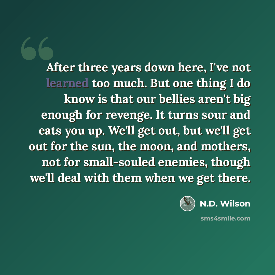“After three years down here, I've not learned too much. But one thing I do know is that our bellies aren't big enough for revenge. It turns sour and eats you up. We'll get out, but we'll get out for the sun, the moon, and mothers, not for small-souled enemies, though we'll deal with them when we…” quote by N.D. Wilson