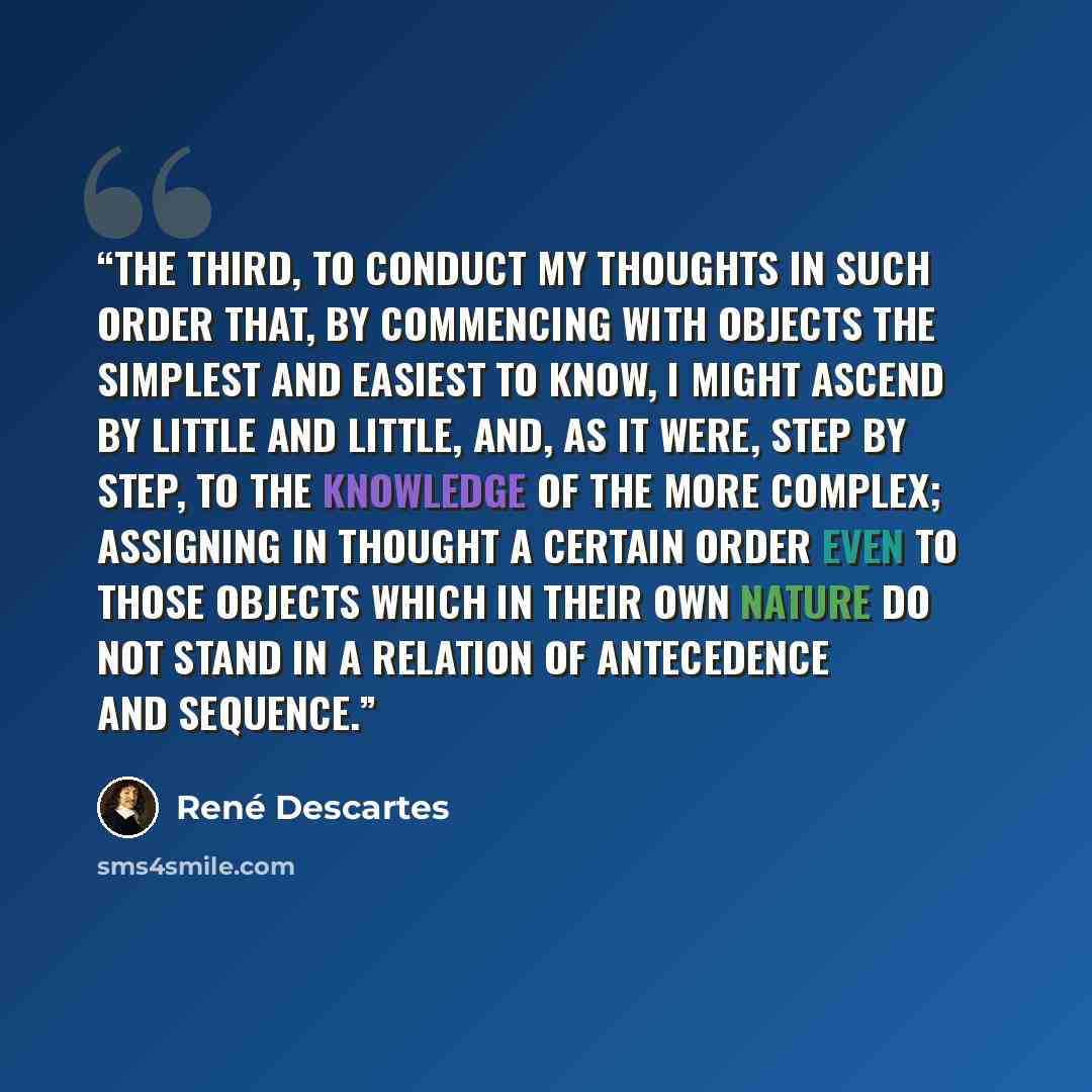 “The third, to conduct my thoughts in such order that, by commencing with objects the simplest and easiest to know, I might ascend by little and little, and, as it were, step by step, to the knowledge of the more complex; assigning in thought a certain order even to those objects which in their own…” quote by René Descartes