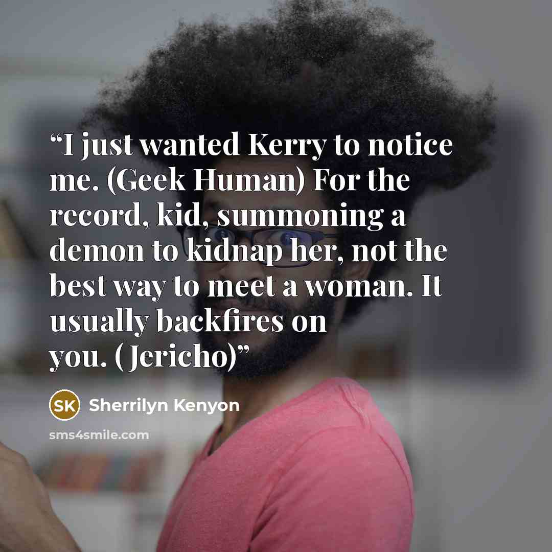 “I just wanted Kerry to notice me. (Geek Human) For the record, kid, summoning a demon to kidnap her, not the best way to meet a woman. It usually backfires on you. (Jericho)” quote by Sherrilyn Kenyon