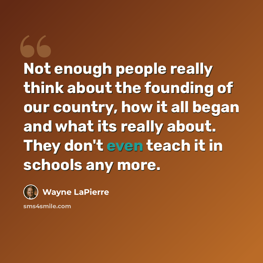 “Not enough people really think about the founding of our country, how it all began and what its really about. They don't even teach it in schools any more.” quote by Wayne LaPierre