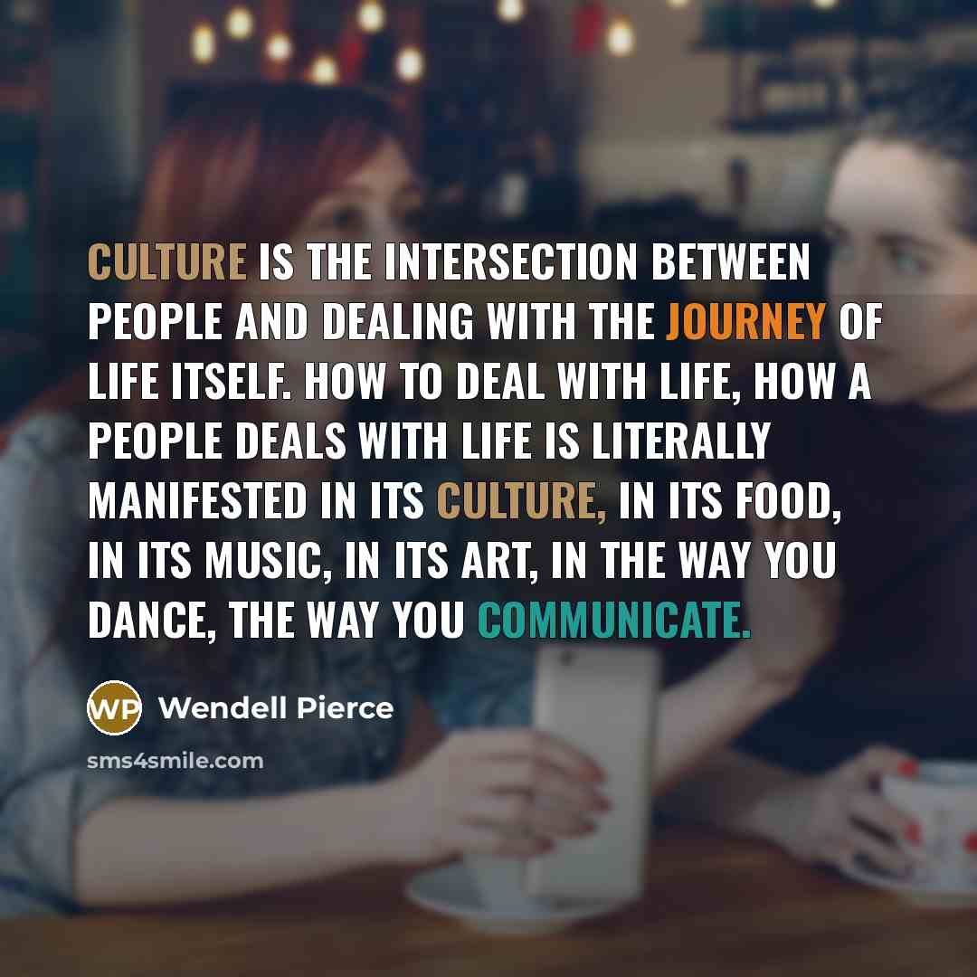“Culture is the intersection between people and dealing with the journey of life itself. How to deal with life, how a people deals with life is literally manifested in its culture, in its food, in its music, in its art, in the way you dance, the way you communicate.” quote by Wendell Pierce