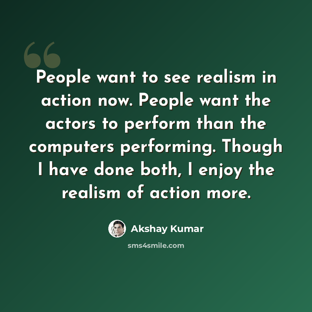 “People want to see realism in action now. People want the actors to perform than the computers performing. Though I have done both, I enjoy the realism of action more.” quote by Akshay Kumar