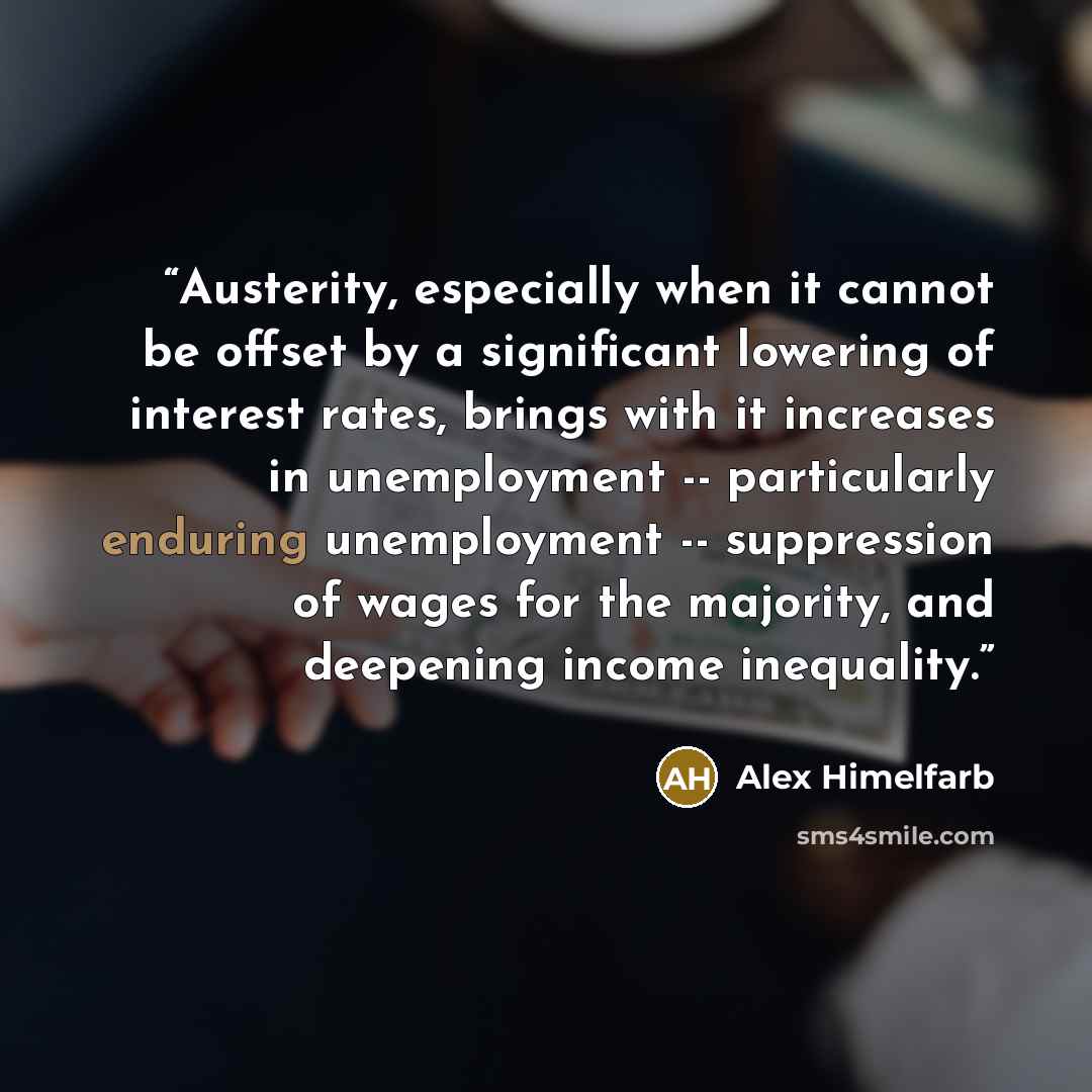 “Austerity, especially when it cannot be offset by a significant lowering of interest rates, brings with it increases in unemployment -- particularly enduring unemployment -- suppression of wages for the majority, and deepening income inequality.” quote by Alex Himelfarb