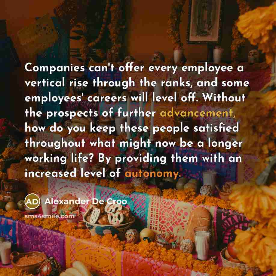 “Companies can't offer every employee a vertical rise through the ranks, and some employees' careers will level off. Without the prospects of further advancement, how do you keep these people satisfied throughout what might now be a longer working life? By providing them with an increased level of…” quote by Alexander De Croo