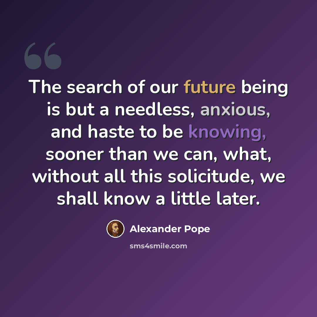 “The search of our future being is but a needless, anxious, and haste to be knowing, sooner than we can, what, without all this solicitude, we shall know a little later.” quote by Alexander Pope