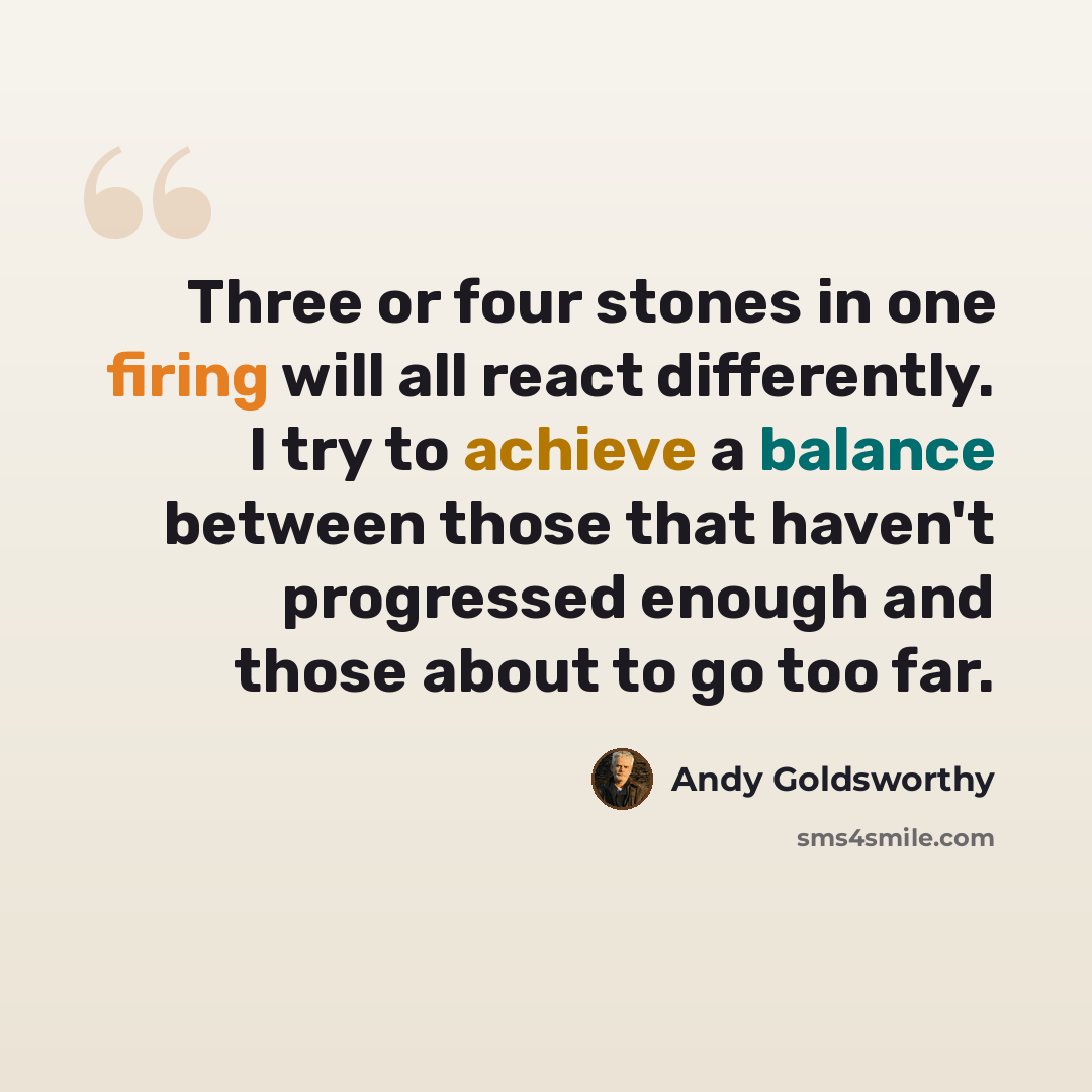 “Three or four stones in one firing will all react differently. I try to achieve a balance between those that haven't progressed enough and those about to go too far.” quote by Andy Goldsworthy