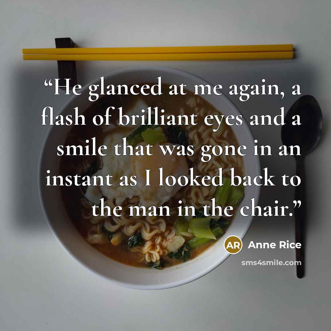 “He glanced at me again, a flash of brilliant eyes and a smile that was gone in an instant as I looked back to the man in the chair.” quote by Anne Rice