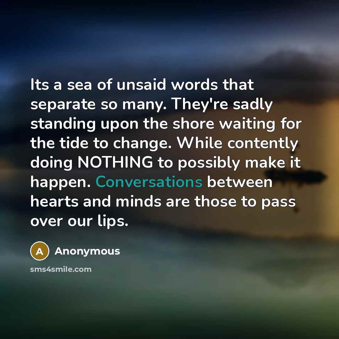“Its a sea of unsaid words that separate so many. They're sadly standing upon the shore waiting for the tide to change. While contently doing NOTHING to possibly make it happen. Conversations between hearts and minds are those to pass over our lips.” quote by Anonymous