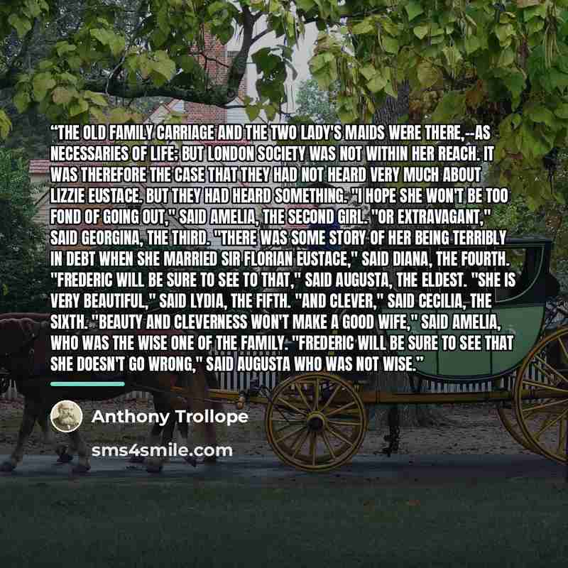 “The old family carriage and the two lady's maids were there,--as necessaries of life; but London society was not within her reach. It was therefore the case that they had not heard very much about Lizzie Eustace. But they had heard something. "I hope she won't be too fond of going out," said…” quote by Anthony Trollope