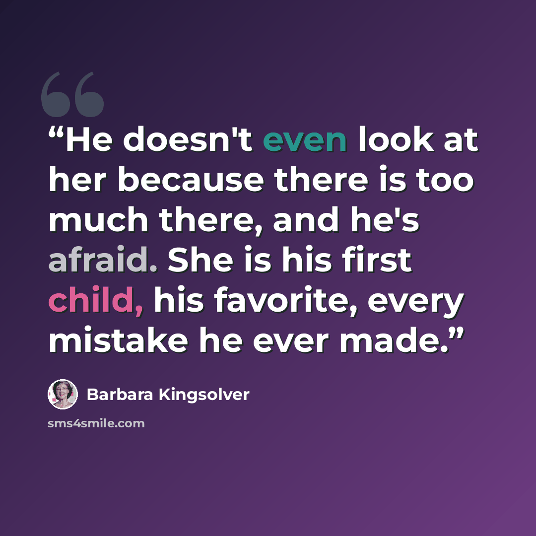 “He doesn't even look at her because there is too much there, and he's afraid. She is his first child, his favorite, every mistake he ever made.” quote by Barbara Kingsolver