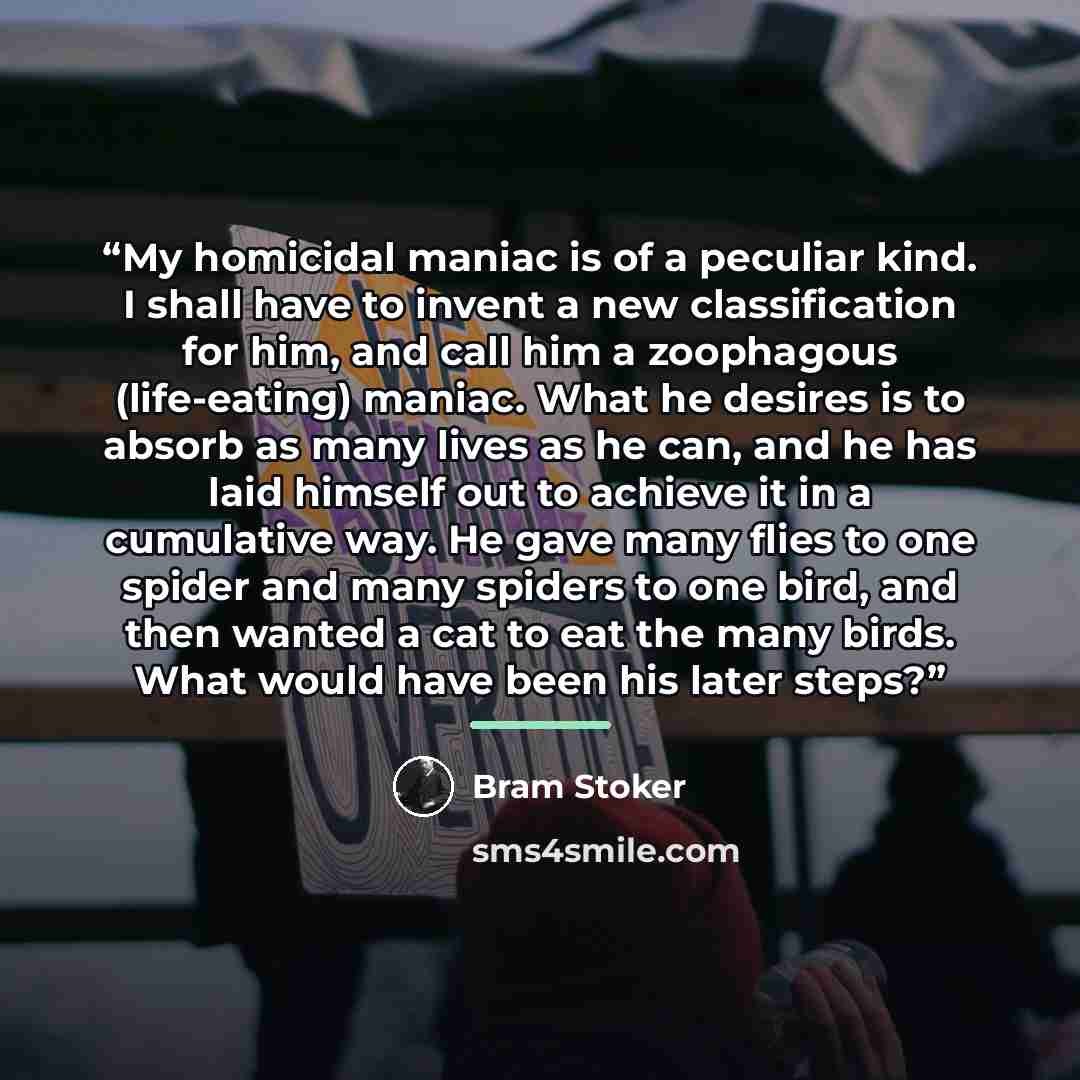 “My homicidal maniac is of a peculiar kind. I shall have to invent a new classification for him, and call him a zoophagous (life-eating) maniac. What he desires is to absorb as many lives as he can, and he has laid himself out to achieve it in a cumulative way. He gave many flies to one spider and…” quote by Bram Stoker