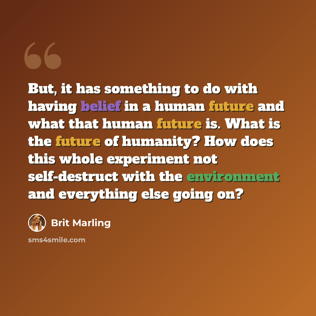 “But, it has something to do with having belief in a human future and what that human future is. What is the future of humanity? How does this whole experiment not self-destruct with the environment and everything else going on?” quote by Brit Marling