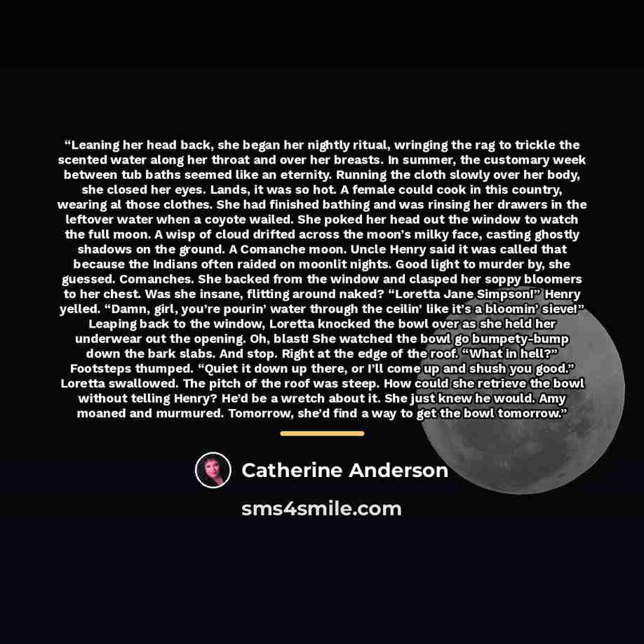 “Leaning her head back, she began her nightly ritual, wringing the rag to trickle the scented water along her throat and over her breasts. In summer, the customary week between tub baths seemed like an eternity. Running the cloth slowly over her body, she closed her eyes. Lands, it was so hot. A…” quote by Catherine Anderson