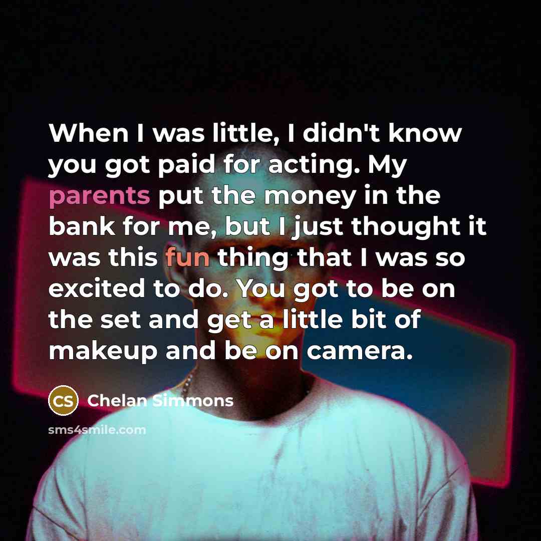 “When I was little, I didn't know you got paid for acting. My parents put the money in the bank for me, but I just thought it was this fun thing that I was so excited to do. You got to be on the set and get a little bit of makeup and be on camera.” quote by Chelan Simmons