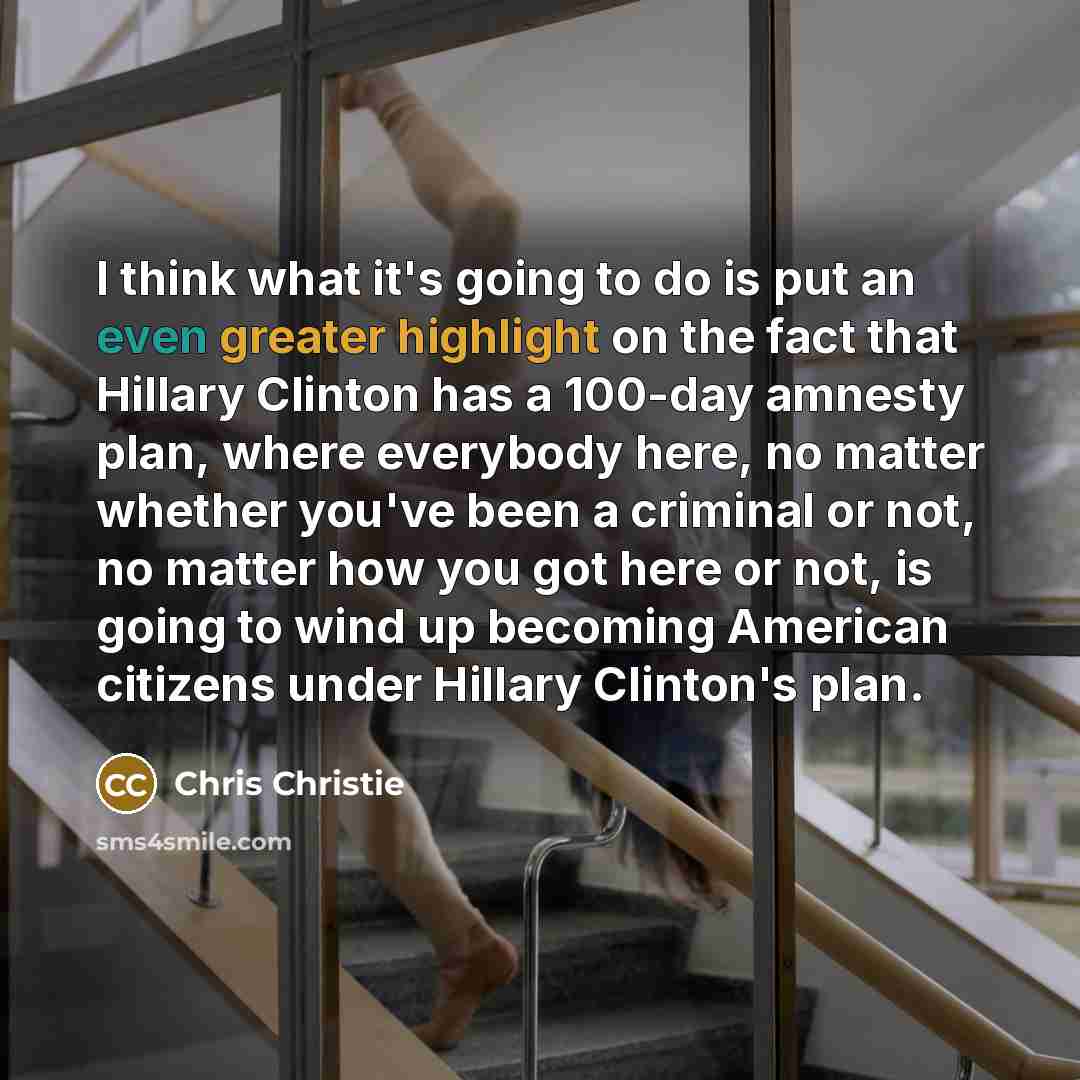 “I think what it's going to do is put an even greater highlight on the fact that Hillary Clinton has a 100-day amnesty plan, where everybody here, no matter whether you've been a criminal or not, no matter how you got here or not, is going to wind up becoming American citizens under Hillary…” quote by Chris Christie