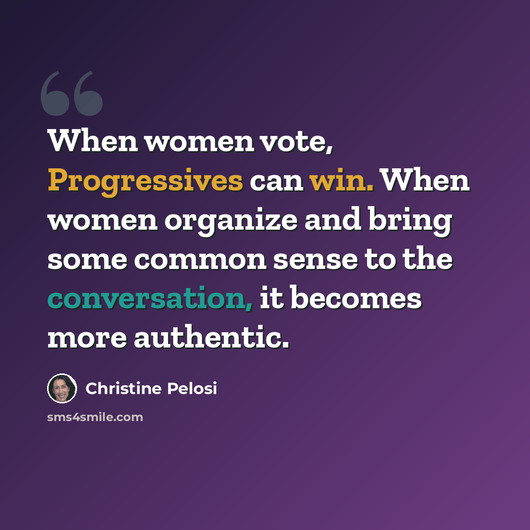 “When women vote, Progressives can win. When women organize and bring some common sense to the conversation, it becomes more authentic.” quote by Christine Pelosi