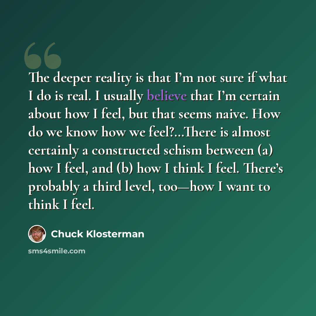 “The deeper reality is that I’m not sure if what I do is real. I usually believe that I’m certain about how I feel, but that seems naive. How do we know how we feel?…There is almost certainly a constructed schism between (a) how I feel, and (b) how I think I feel. There’s probably a third level…” quote by Chuck Klosterman