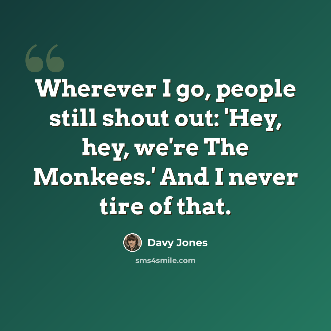 “Wherever I go, people still shout out: 'Hey, hey, we're The Monkees.' And I never tire of that.” quote by Davy Jones