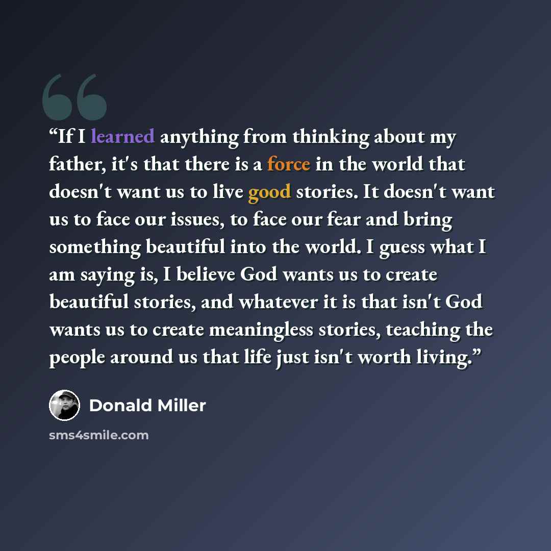 “If I learned anything from thinking about my father, it's that there is a force in the world that doesn't want us to live good stories. It doesn't want us to face our issues, to face our fear and bring something beautiful into the world. I guess what I am saying is, I believe God wants us to…” quote by Donald Miller