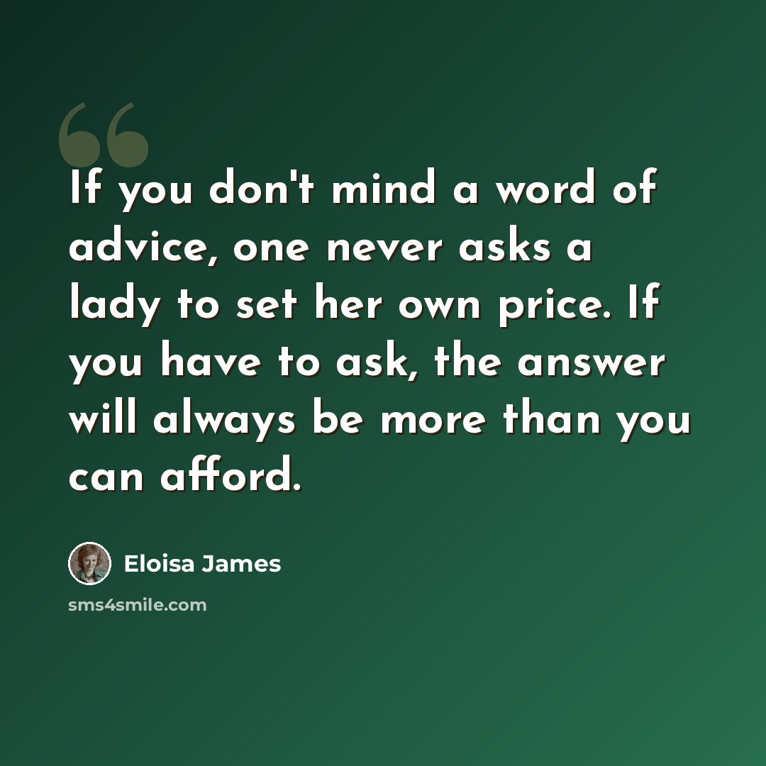 “If you don't mind a word of advice, one never asks a lady to set her own price. If you have to ask, the answer will always be more than you can afford.” quote by Eloisa James