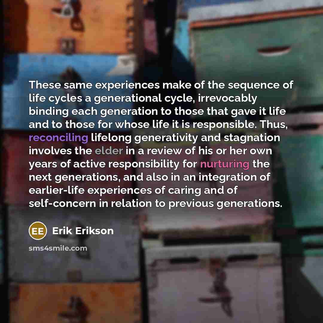 “These same experiences make of the sequence of life cycles a generational cycle, irrevocably binding each generation to those that gave it life and to those for whose life it is responsible. Thus, reconciling lifelong generativity and stagnation involves the elder in a review of his or her own…” quote by Erik Erikson