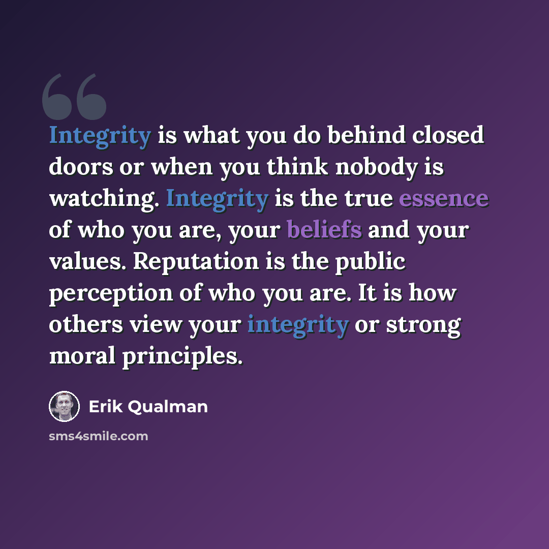 “Integrity is what you do behind closed doors or when you think nobody is watching. Integrity is the true essence of who you are, your beliefs and your values. Reputation is the public perception of who you are. It is how others view your integrity or strong moral principles.” quote by Erik Qualman