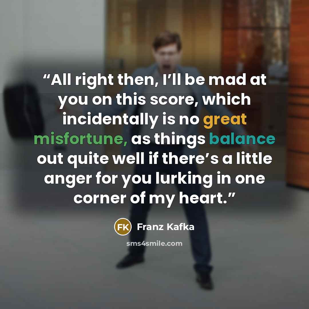 “All right then, I’ll be mad at you on this score, which incidentally is no great misfortune, as things balance out quite well if there’s a little anger for you lurking in one corner of my heart.” quote by Franz Kafka
