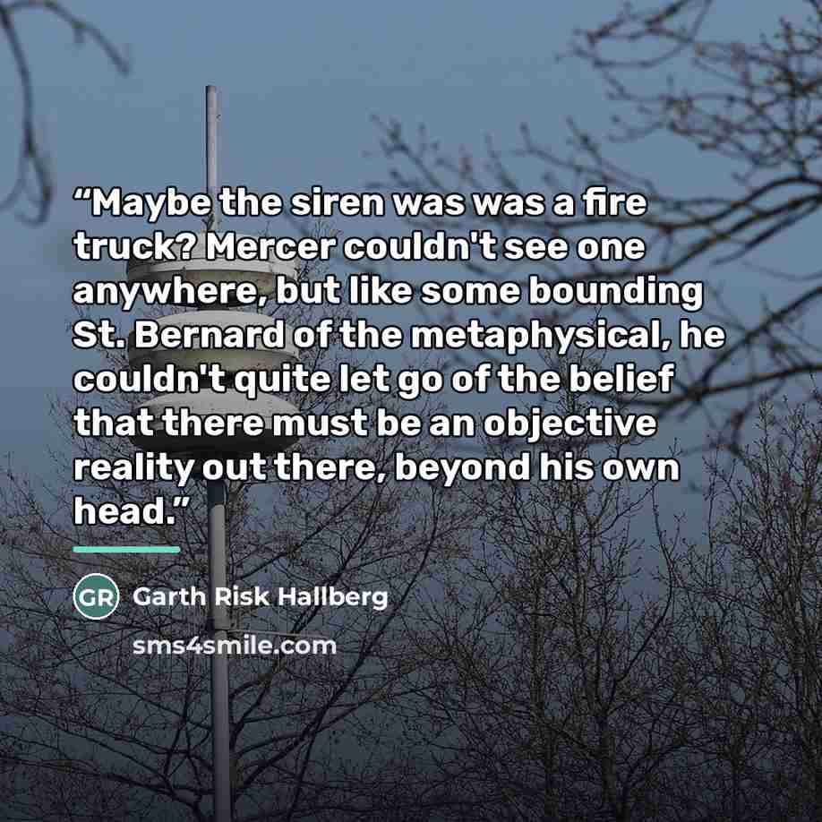 “Maybe the siren was was a fire truck? Mercer couldn't see one anywhere, but like some bounding St. Bernard of the metaphysical, he couldn't quite let go of the belief that there must be an objective reality out there, beyond his own head.” quote by Garth Risk Hallberg