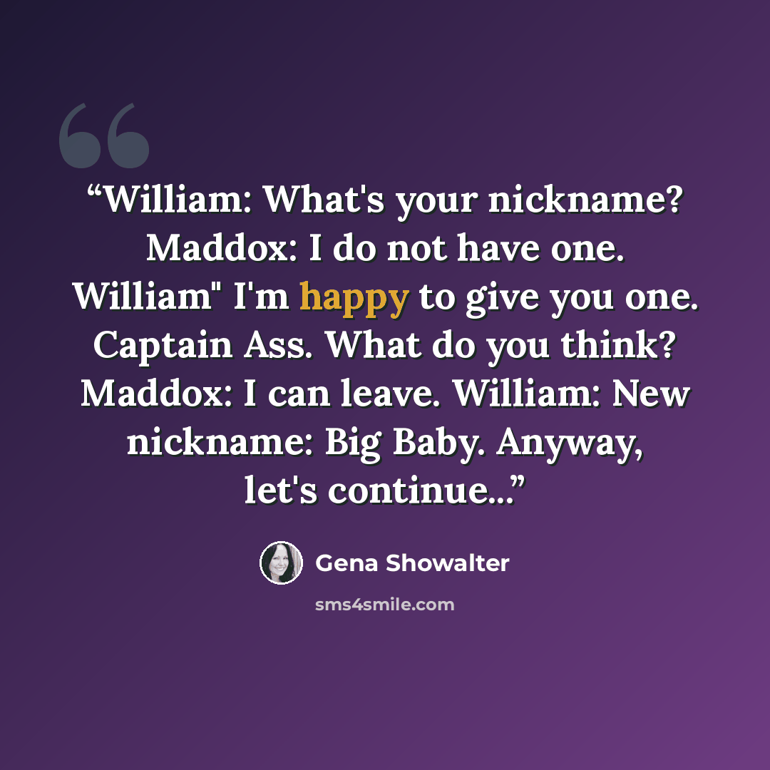 “William: What's your nickname? Maddox: I do not have one. William" I'm happy to give you one. Captain Ass. What do you think? Maddox: I can leave. William: New nickname: Big Baby. Anyway, let's continue...” quote by Gena Showalter