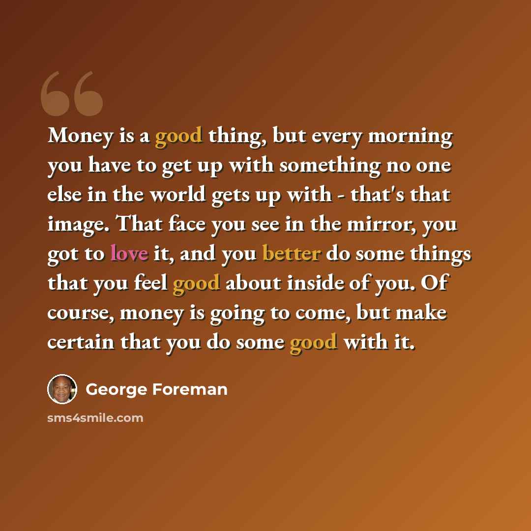 “Money is a good thing, but every morning you have to get up with something no one else in the world gets up with - that's that image. That face you see in the mirror, you got to love it, and you better do some things that you feel good about inside of you. Of course, money is going to come, but…” quote by George Foreman
