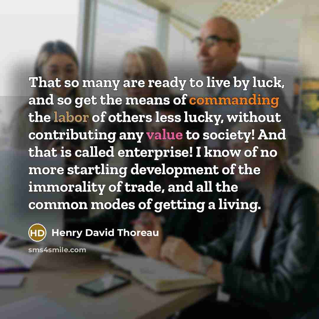 “That so many are ready to live by luck, and so get the means of commanding the labor of others less lucky, without contributing any value to society! And that is called enterprise! I know of no more startling development of the immorality of trade, and all the common modes of getting a living.” quote by Henry David Thoreau