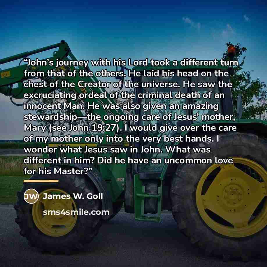 “John’s journey with his Lord took a different turn from that of the others. He laid his head on the chest of the Creator of the universe. He saw the excruciating ordeal of the criminal death of an innocent Man. He was also given an amazing stewardship—the ongoing care of Jesus’ mother, Mary (see…” quote by James W. Goll
