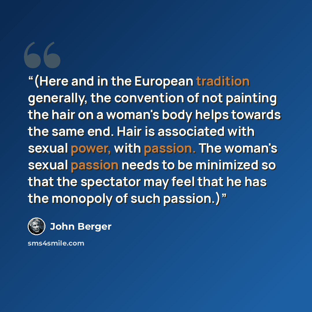 “(Here and in the European tradition generally, the convention of not painting the hair on a woman's body helps towards the same end. Hair is associated with sexual power, with passion. The woman's sexual passion needs to be minimized so that the spectator may feel that he has the monopoly of such…” quote by John Berger