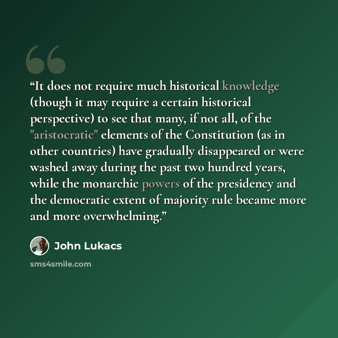 “It does not require much historical knowledge (though it may require a certain historical perspective) to see that many, if not all, of the "aristocratic" elements of the Constitution (as in other countries) have gradually disappeared or were washed away during the past two hundred years, while…” quote by John Lukacs