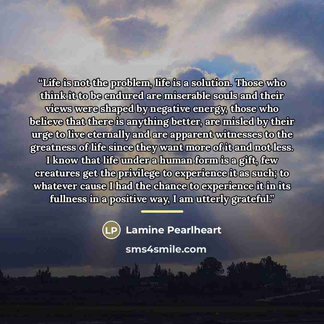 “Life is not the problem, life is a solution. Those who think it to be endured are miserable souls and their views were shaped by negative energy, those who believe that there is anything better, are misled by their urge to live eternally and are apparent witnesses to the greatness of life since…” quote by Lamine Pearlheart