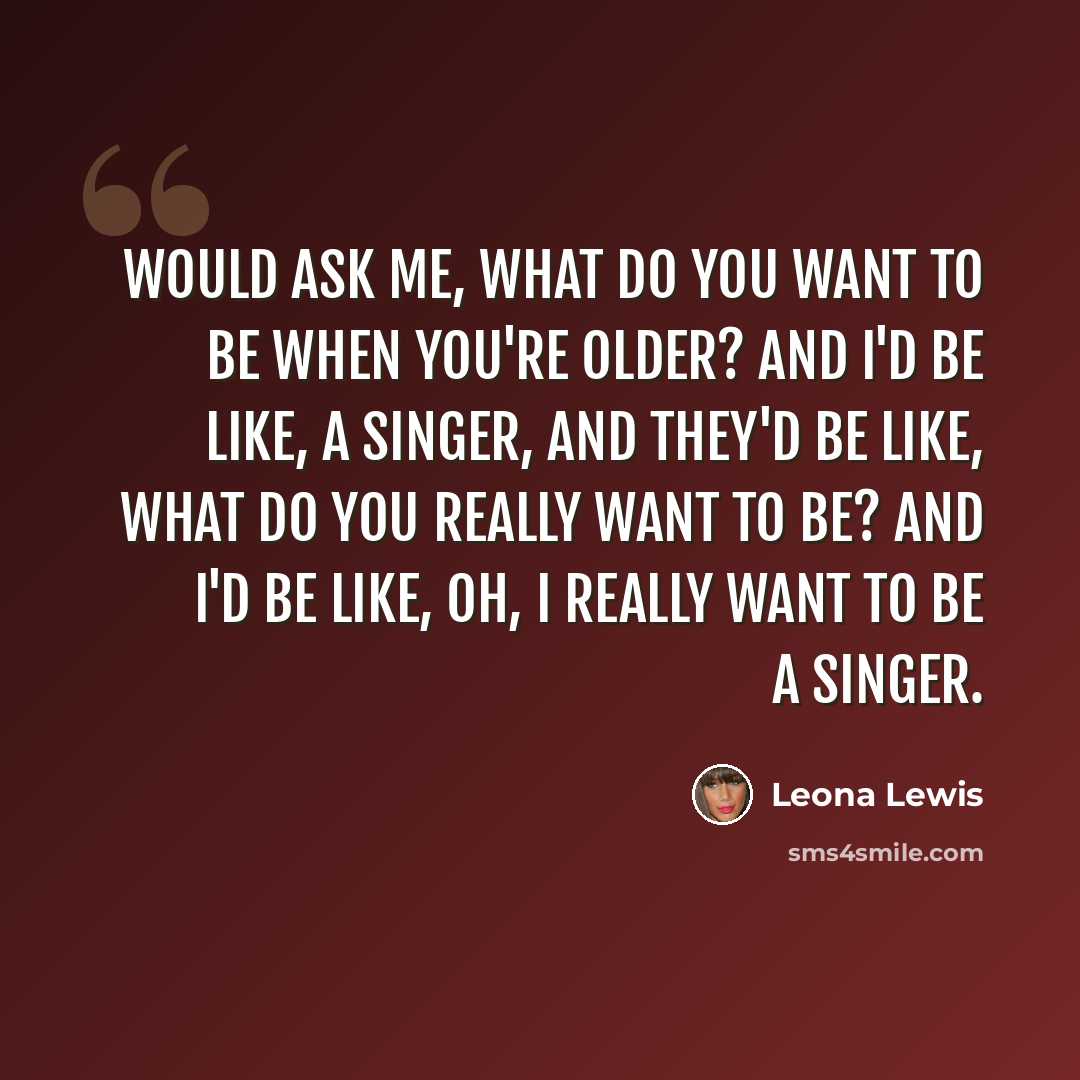 “Would ask me, what do you want to be when you're older? and I'd be like, a singer, and they'd be like, what do you really want to be? and I'd be like, oh, I really want to be a singer.” quote by Leona Lewis