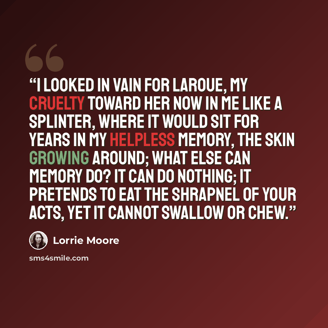 “I looked in vain for LaRoue, my cruelty toward her now in me like a splinter, where it would sit for years in my helpless memory, the skin growing around; what else can memory do? It can do nothing; It pretends to eat the shrapnel of your acts, yet it cannot swallow or chew.” quote by Lorrie Moore