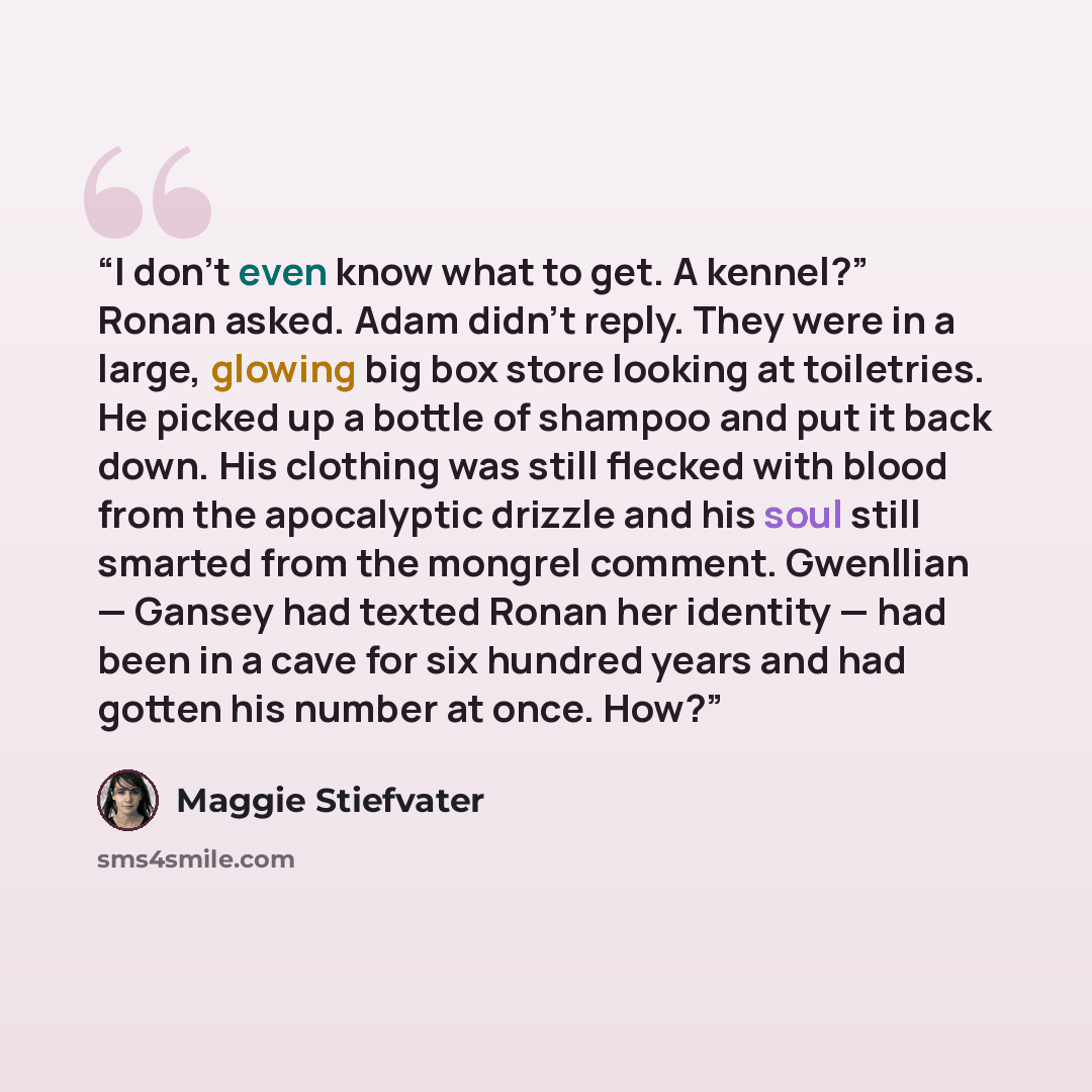 “I don’t even know what to get. A kennel?” Ronan asked. Adam didn’t reply. They were in a large, glowing big box store looking at toiletries. He picked up a bottle of shampoo and put it back down. His clothing was still flecked with blood from the apocalyptic drizzle and his soul still smarted from…” quote by Maggie Stiefvater