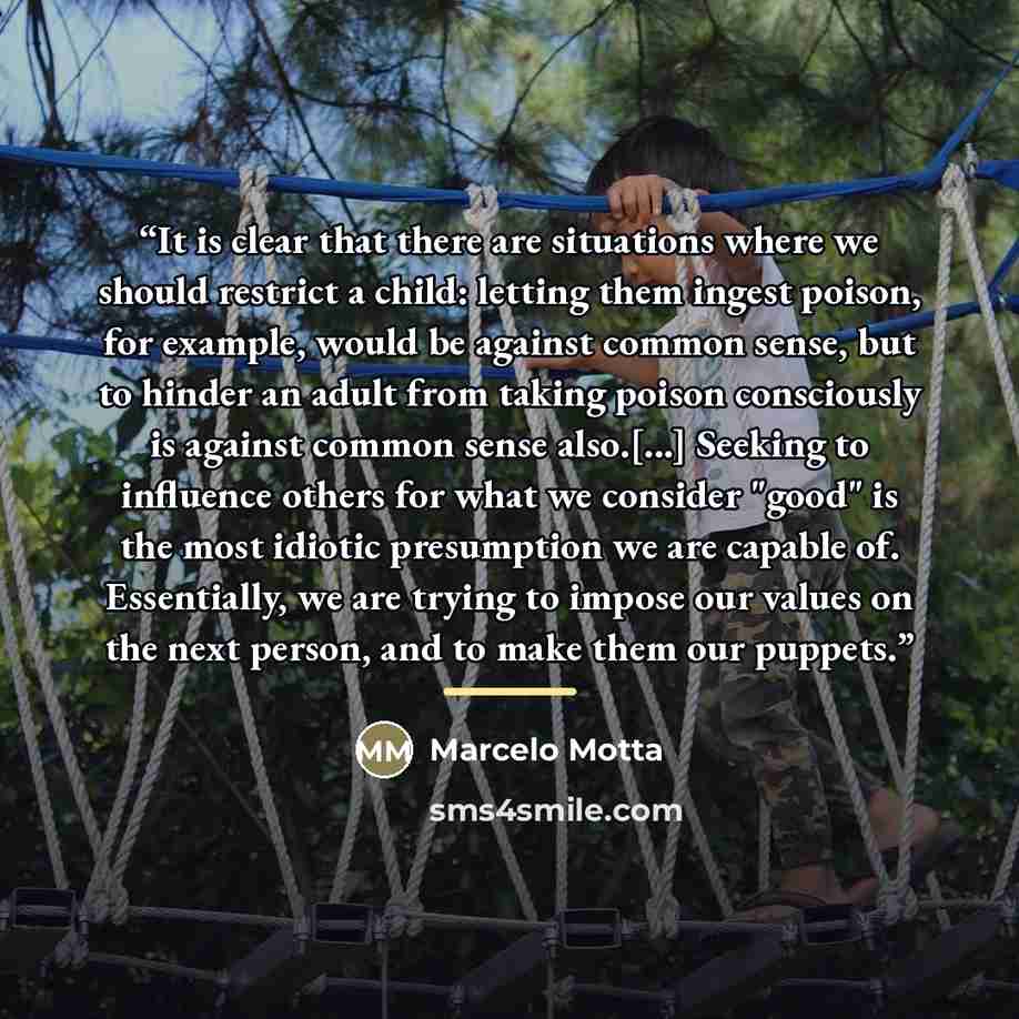 “It is clear that there are situations where we should restrict a child: letting them ingest poison, for example, would be against common sense, but to hinder an adult from taking poison consciously is against common sense also.[...] Seeking to influence others for what we consider "good" is the…” quote by Marcelo Motta