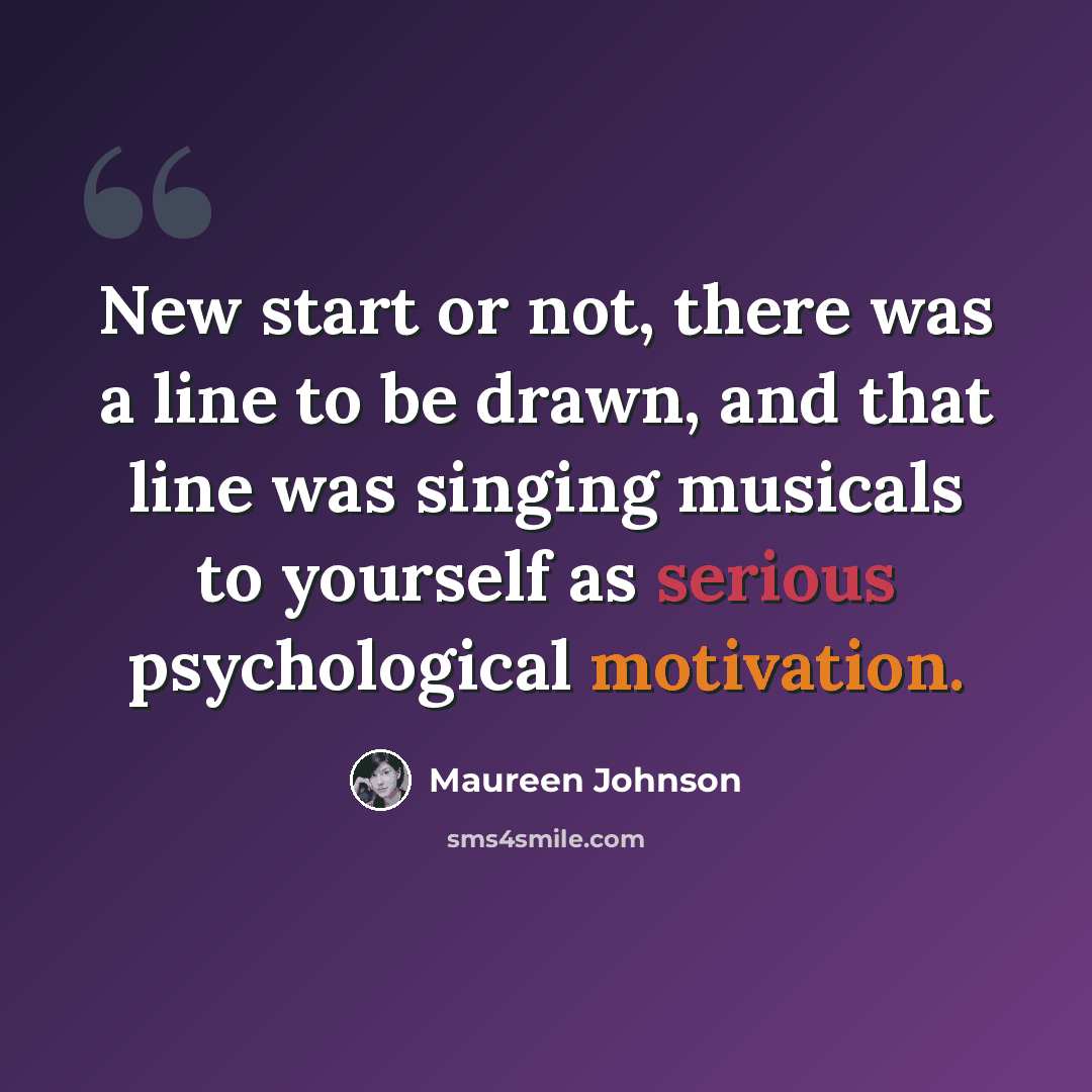 “New start or not, there was a line to be drawn, and that line was singing musicals to yourself as serious psychological motivation.” quote by Maureen Johnson