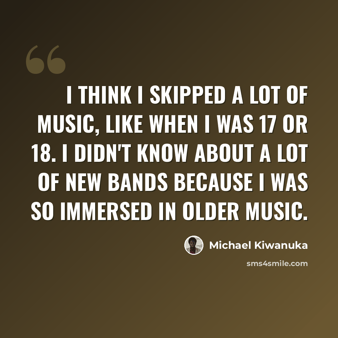 “I think I skipped a lot of music, like when I was 17 or 18. I didn't know about a lot of new bands because I was so immersed in older music.” quote by Michael Kiwanuka