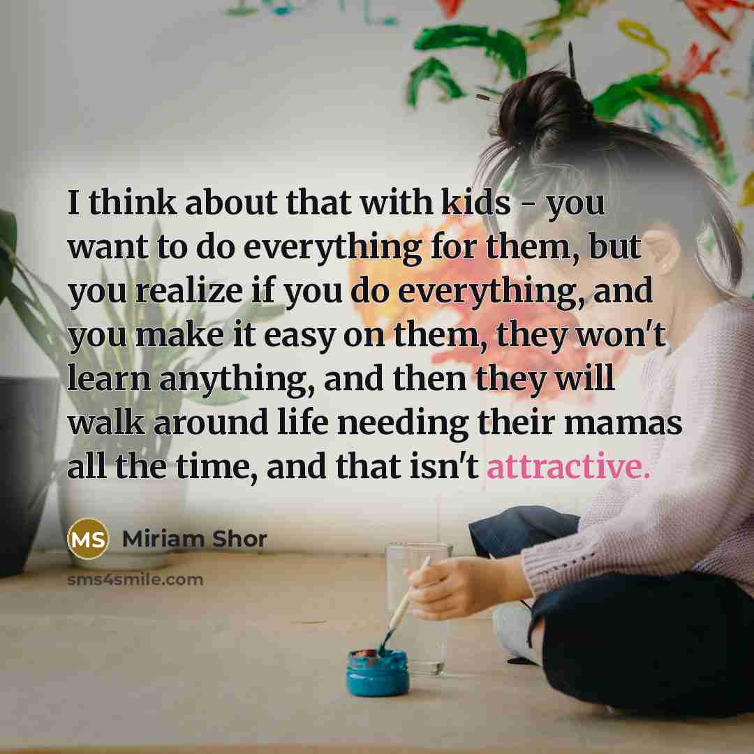 “I think about that with kids - you want to do everything for them, but you realize if you do everything, and you make it easy on them, they won't learn anything, and then they will walk around life needing their mamas all the time, and that isn't attractive.” quote by Miriam Shor