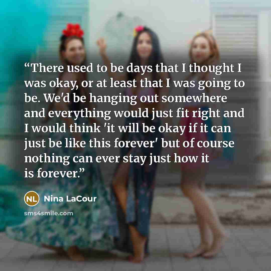 “There used to be days that I thought I was okay, or at least that I was going to be. We'd be hanging out somewhere and everything would just fit right and I would think 'it will be okay if it can just be like this forever' but of course nothing can ever stay just how it is forever.” quote by Nina LaCour