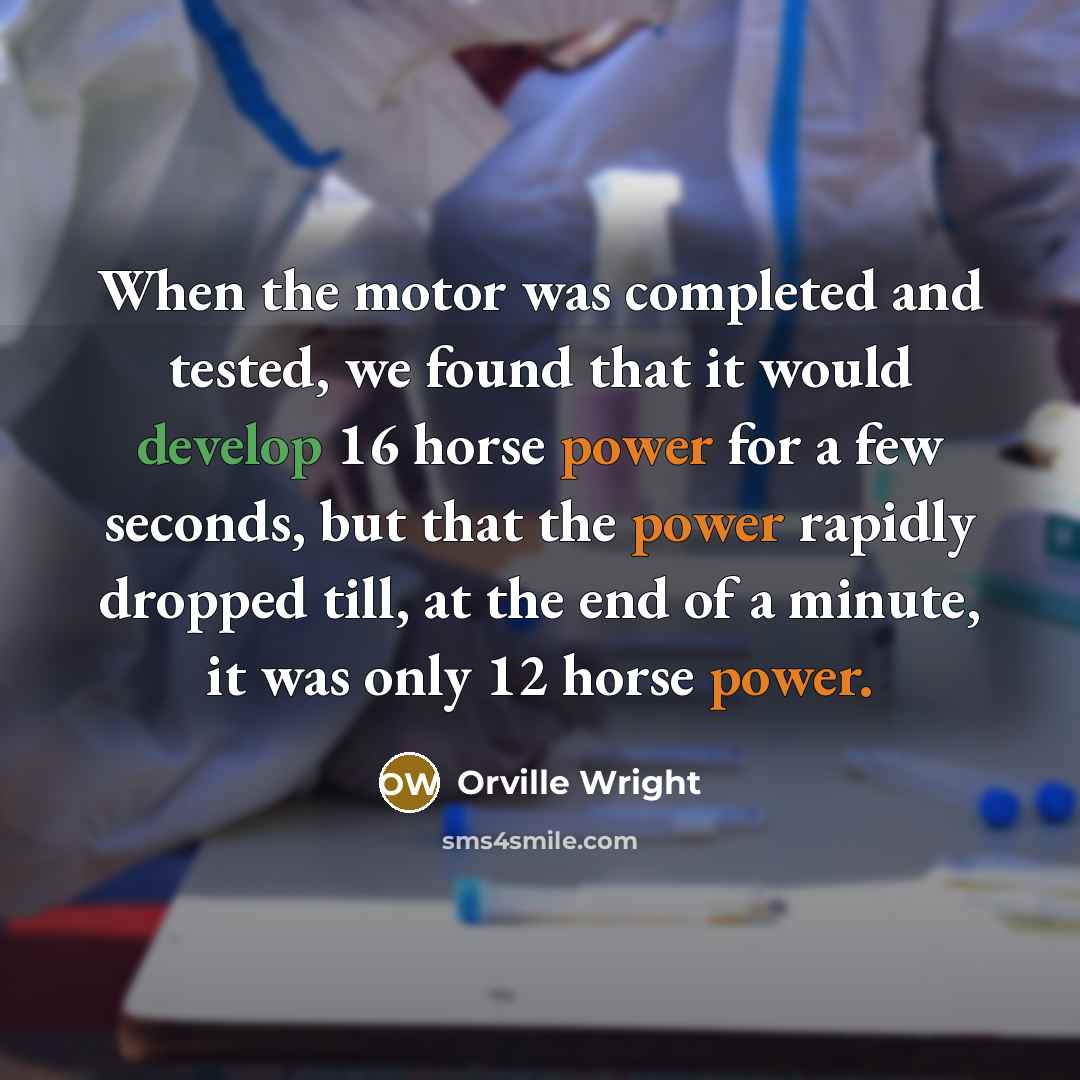 “When the motor was completed and tested, we found that it would develop 16 horse power for a few seconds, but that the power rapidly dropped till, at the end of a minute, it was only 12 horse power.” quote by Orville Wright