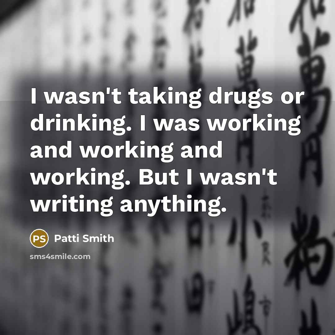 “I wasn't taking drugs or drinking. I was working and working and working. But I wasn't writing anything.” quote by Patti Smith