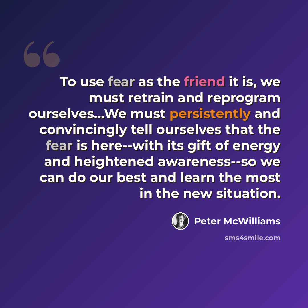 “To use fear as the friend it is, we must retrain and reprogram ourselves...We must persistently and convincingly tell ourselves that the fear is here--with its gift of energy and heightened awareness--so we can do our best and learn the most in the new situation.” quote by Peter McWilliams
