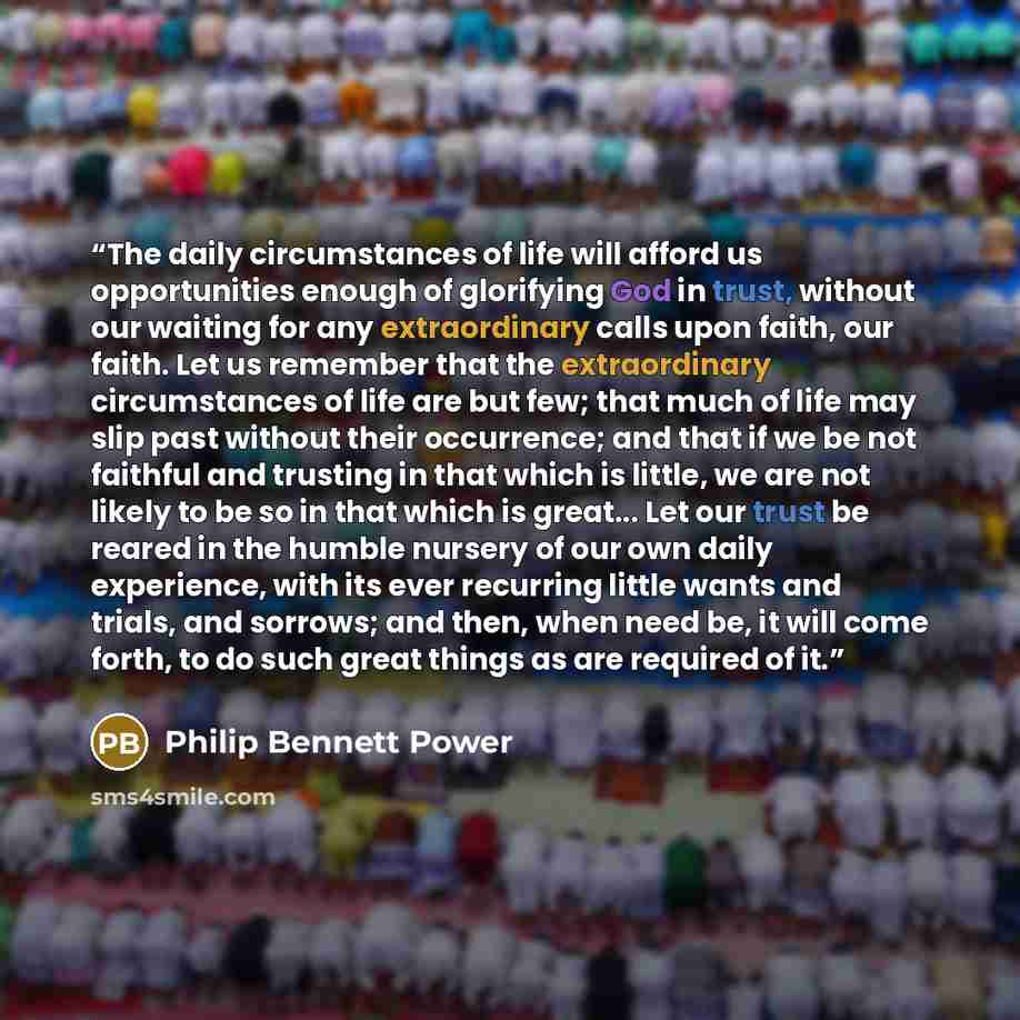 “The daily circumstances of life will afford us opportunities enough of glorifying God in trust, without our waiting for any extraordinary calls upon faith, our faith. Let us remember that the extraordinary circumstances of life are but few; that much of life may slip past without their occurrence…” quote by Philip Bennett Power